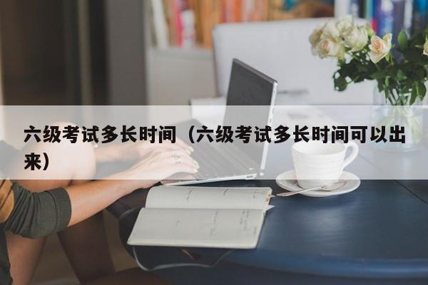 六级考试多长时间（六级考试多长时间可以出来）