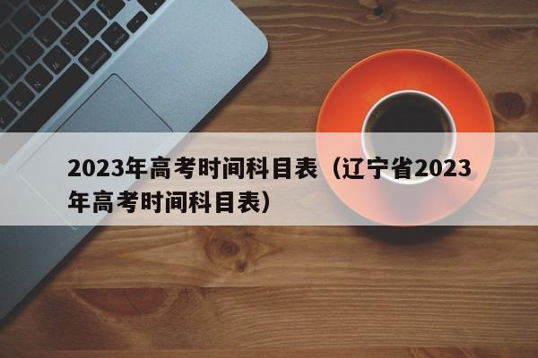 2023年高考时间科目表（辽宁省2023年高考时间科目表）