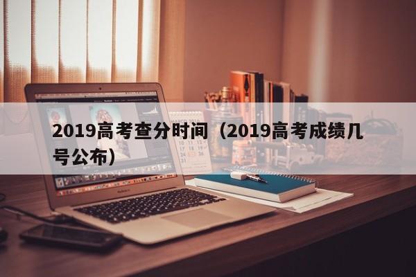 2019高考查分时间（2019高考成绩几号公布）