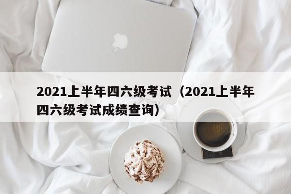 2021上半年四六级考试（2021上半年四六级考试成绩查询）