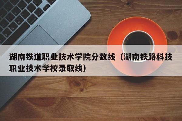 湖南铁道职业技术学院分数线（湖南铁路科技职业技术学校录取线）