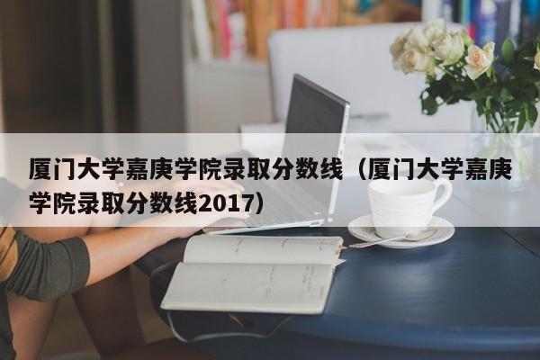 厦门大学嘉庚学院录取分数线（厦门大学嘉庚学院录取分数线2017）