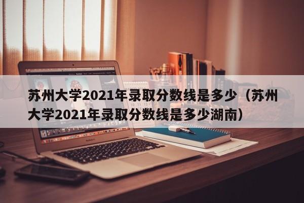 苏州大学2021年录取分数线是多少（苏州大学2021年录取分数线是多少湖南）