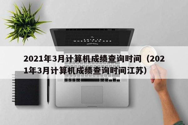 2021年3月计算机成绩查询时间（2021年3月计算机成绩查询时间江苏）