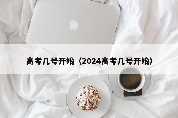 高考几号开始（2024高考几号开始）