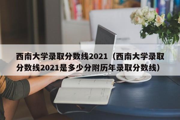 西南大学录取分数线2021（西南大学录取分数线2021是多少分附历年录取分数线）