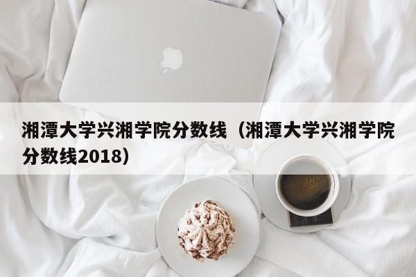 湘潭大学兴湘学院分数线（湘潭大学兴湘学院分数线2018）