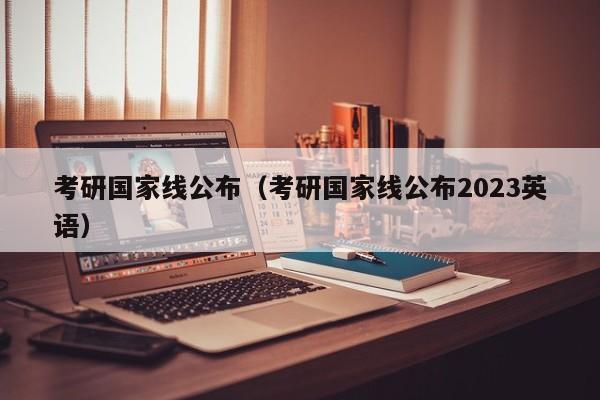 考研国家线公布（考研国家线公布2023英语）