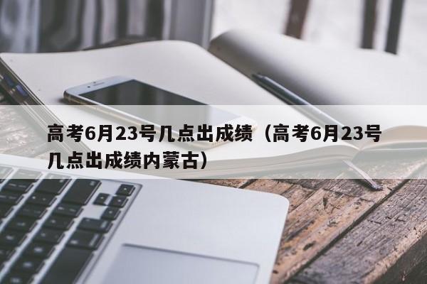 高考6月23号几点出成绩（高考6月23号几点出成绩内蒙古）