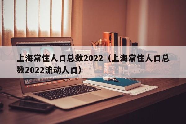 上海常住人口总数2022（上海常住人口总数2022流动人口）