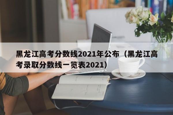 黑龙江高考分数线2021年公布（黑龙江高考录取分数线一览表2021）