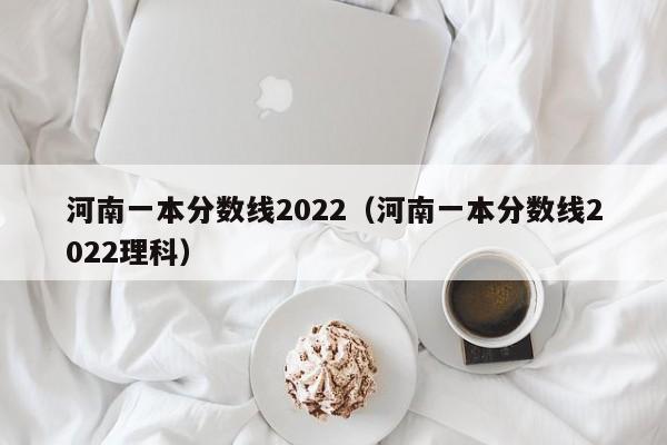 河南一本分数线2022（河南一本分数线2022理科）