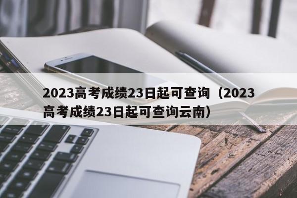 2023高考成绩23日起可查询（2023高考成绩23日起可查询云南）