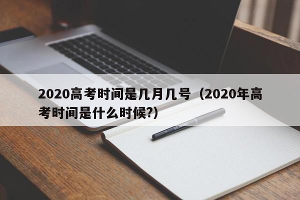 2020高考时间是几月几号（2020年高考时间是什么时候?）