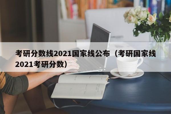 考研分数线2021国家线公布（考研国家线2021考研分数）