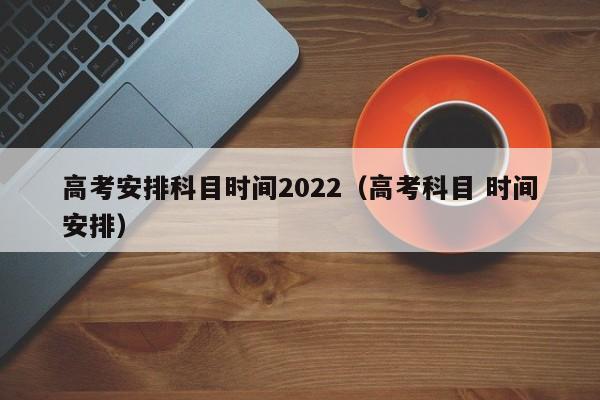 高考安排科目时间2022（高考科目 时间安排）