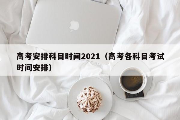 高考安排科目时间2021（高考各科目考试时间安排）