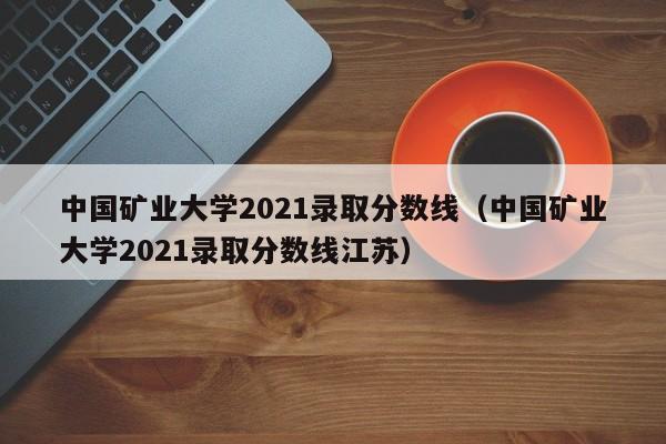 中国矿业大学2021录取分数线（中国矿业大学2021录取分数线江苏）