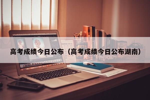 高考成绩今日公布（高考成绩今日公布湖南）