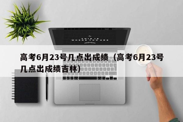 高考6月23号几点出成绩（高考6月23号几点出成绩吉林）