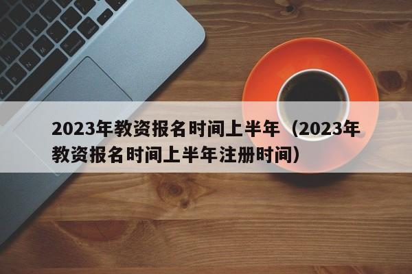 2023年教资报名时间上半年（2023年教资报名时间上半年注册时间）