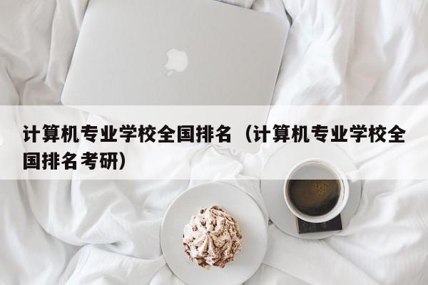 计算机专业学校全国排名（计算机专业学校全国排名考研）