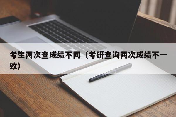 考生两次查成绩不同（考研查询两次成绩不一致）