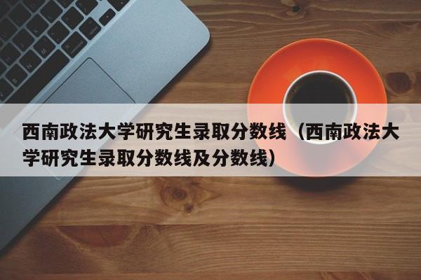 西南政法大学研究生录取分数线（西南政法大学研究生录取分数线及分数线）