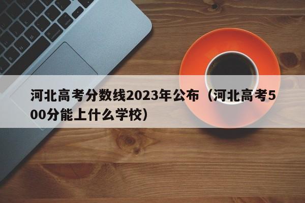 河北高考分数线2023年公布（河北高考500分能上什么学校）