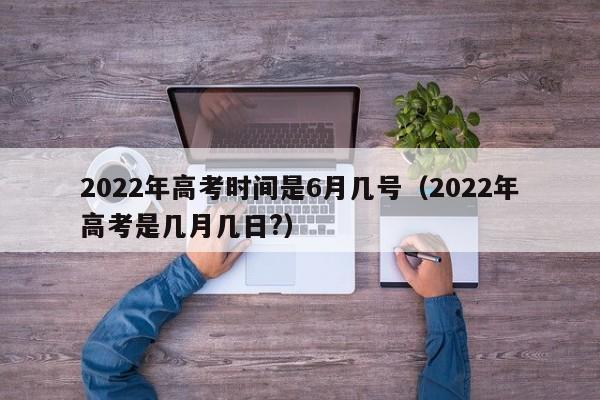 2022年高考时间是6月几号（2022年高考是几月几日?）