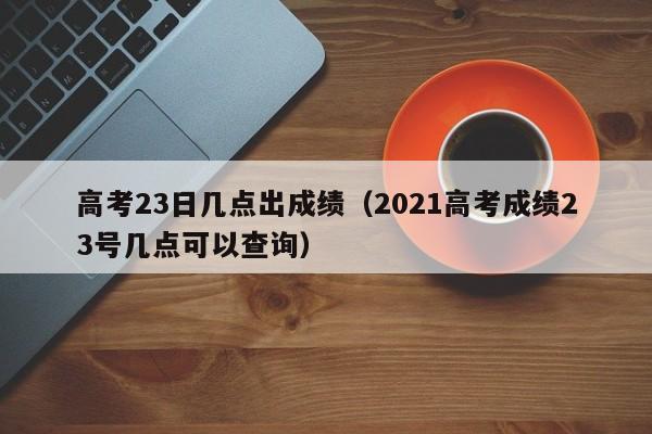 高考23日几点出成绩（2021高考成绩23号几点可以查询）