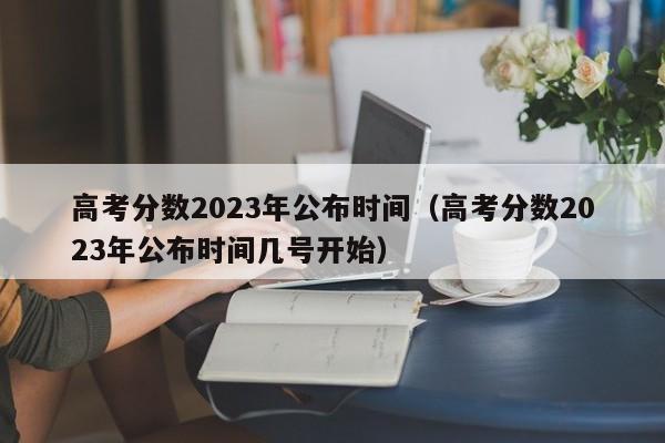 高考分数2023年公布时间（高考分数2023年公布时间几号开始）