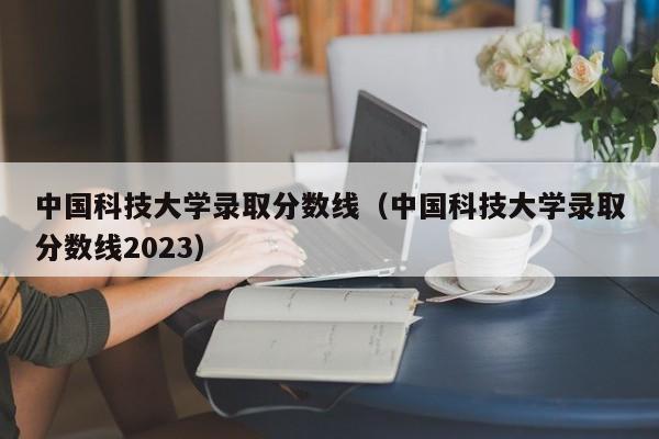 中国科技大学录取分数线（中国科技大学录取分数线2023）