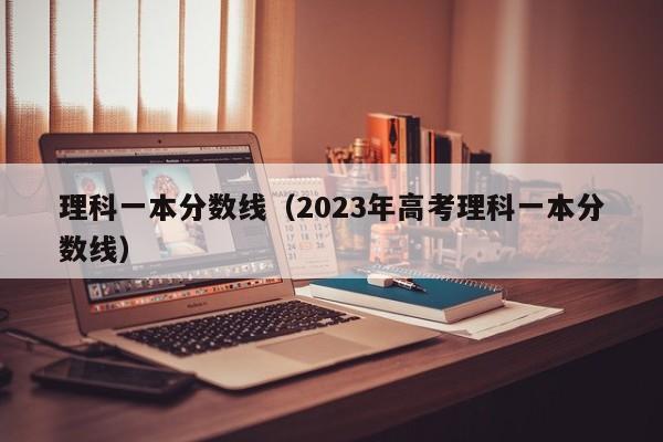 理科一本分数线（2023年高考理科一本分数线）