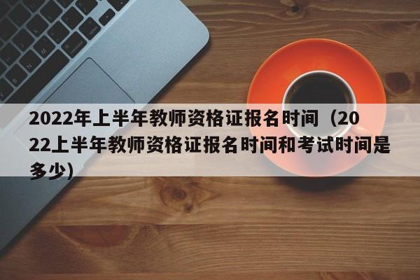 2022年上半年教师资格证报名时间（2022上半年教师资格证报名时间和考试时间是多少）