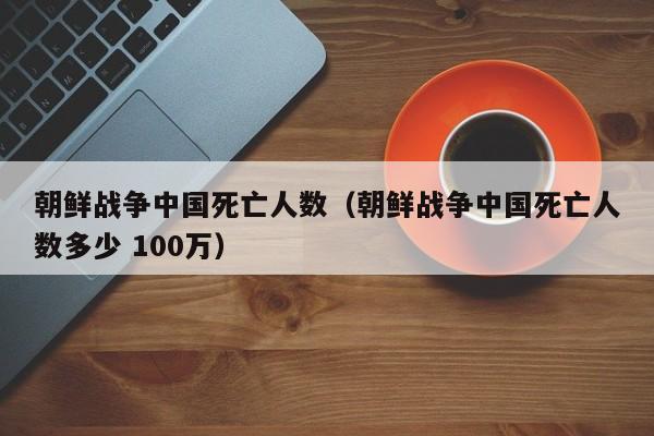 朝鲜战争中国死亡人数（朝鲜战争中国死亡人数多少 100万）