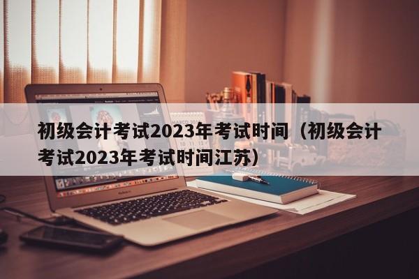 初级会计考试2023年考试时间（初级会计考试2023年考试时间江苏）