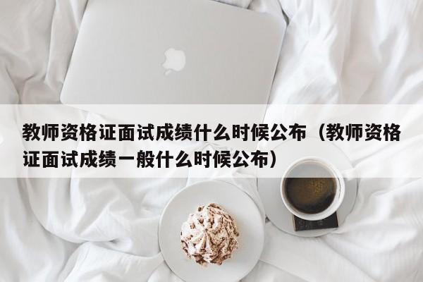 教师资格证面试成绩什么时候公布（教师资格证面试成绩一般什么时候公布）