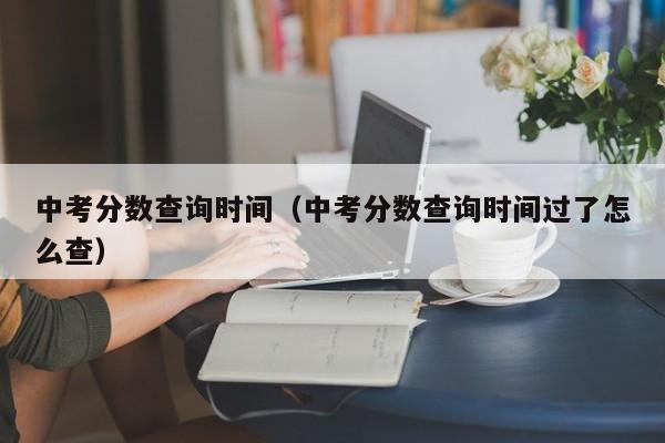 中考分数查询时间（中考分数查询时间过了怎么查）