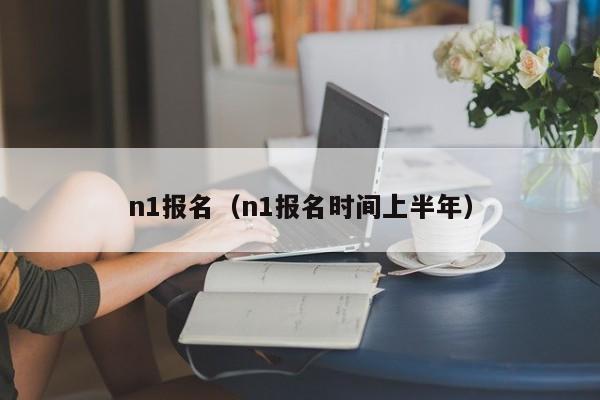 n1报名（n1报名时间上半年）