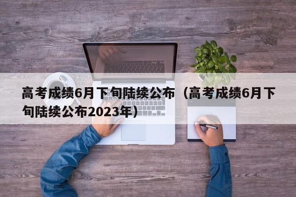 高考成绩6月下旬陆续公布（高考成绩6月下旬陆续公布2023年）