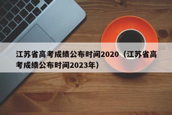 江苏省高考成绩公布时间2020（江苏省高考成绩公布时间2023年）