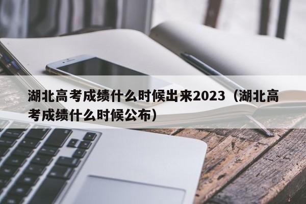 湖北高考成绩什么时候出来2023（湖北高考成绩什么时候公布）