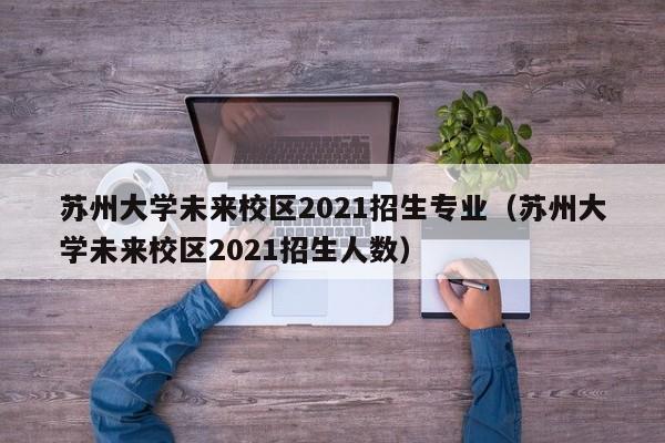 苏州大学未来校区2021招生专业（苏州大学未来校区2021招生人数）