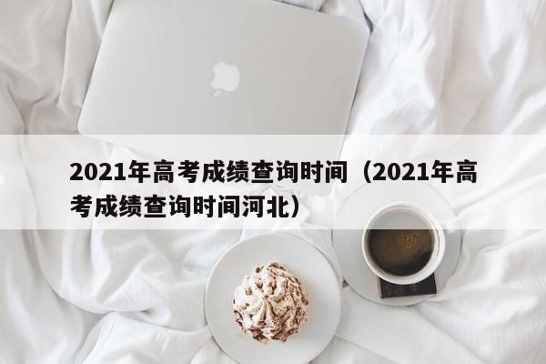 2021年高考成绩查询时间（2021年高考成绩查询时间河北）