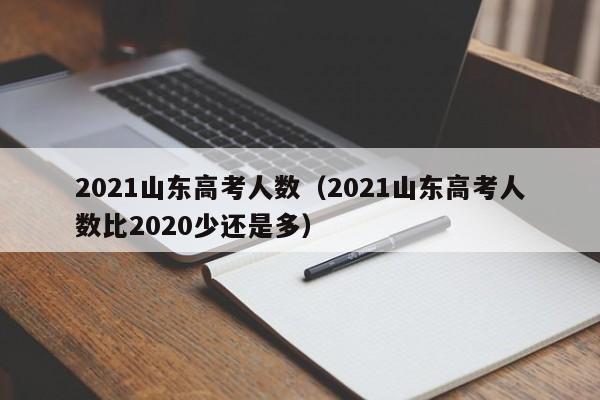 2021山东高考人数（2021山东高考人数比2020少还是多）