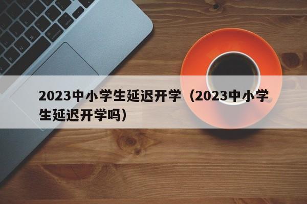 2023中小学生延迟开学（2023中小学生延迟开学吗）