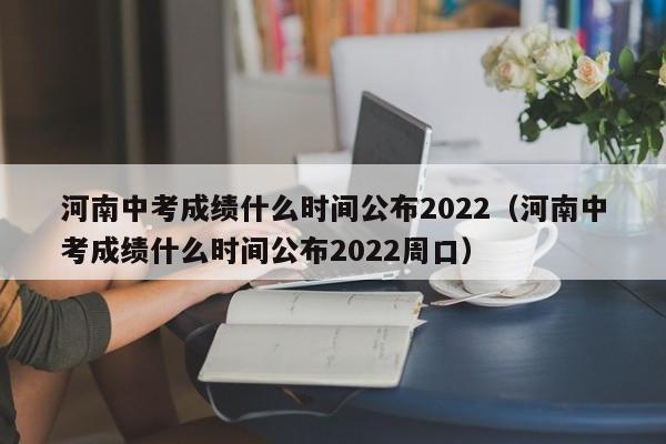 河南中考成绩什么时间公布2022（河南中考成绩什么时间公布2022周口）