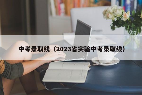 中考录取线（2023省实验中考录取线）