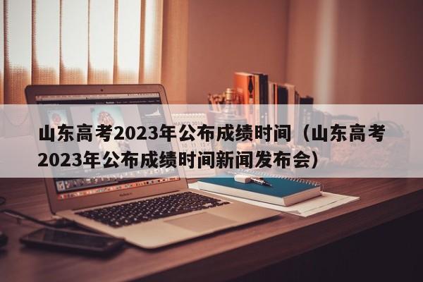 山东高考2023年公布成绩时间（山东高考2023年公布成绩时间新闻发布会）